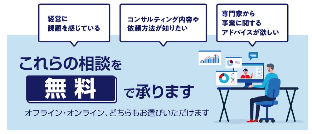 経営に課題を感じている。コンサルティング内容や依頼方法が知りたい。専門家から事業に関するアドバイスが欲しい。これらの相談を無料で承ります。オフライン・オンラインどちらもお選びいただけます。